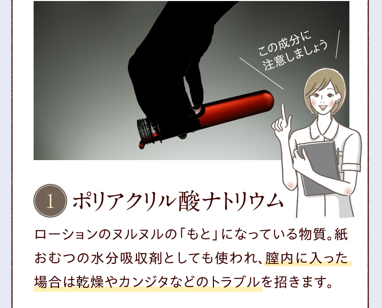ポリアクリル酸ナトリウム／ローションのヌルヌルの「もと」になっている物質。紙おむつの水分吸収剤としても使われ、膣内に入った場合は乾燥やカンジタなどのトラブルを招きます。
