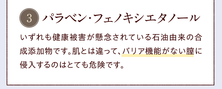 パラベン・フェノキシエタノール／いずれも健康被害が懸念されている石油由来の合成添加物です。肌とは違って、バリア機能がない膣に侵入するのはとても危険です。