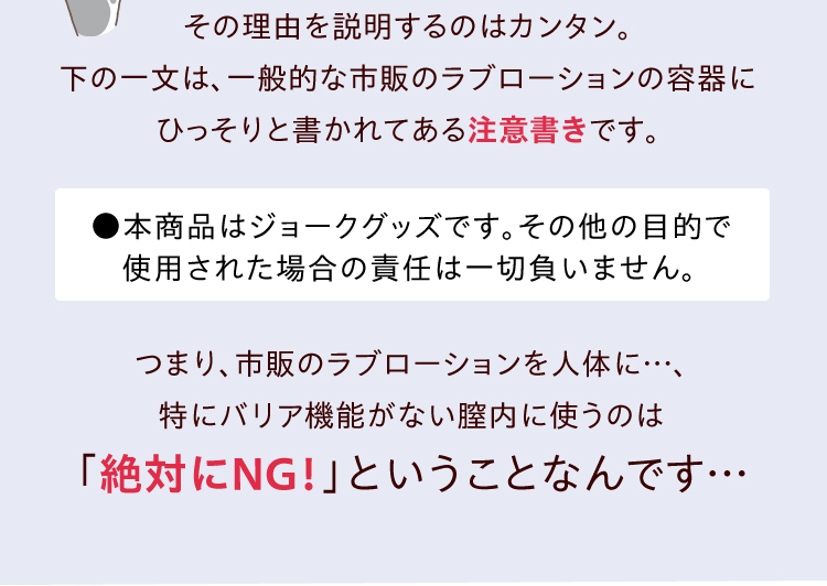 その理由を説明するのはカンタン。「本商品はジョークグッズです。その他の目的で使用された場合の責任は一切負いません」。この一文は、一般的な市販の ラブローション の容器にひっそりと書かれてある注意書きです。つまり、市販の ラブローション を人体に…、特にバリア機能がない膣内に使うのは「絶対にNG！」ということなんです…