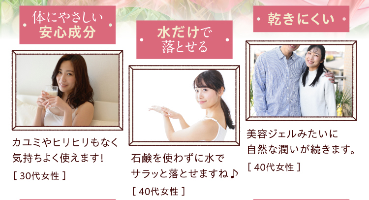 ●体にやさしい安心成分／カユミやヒリヒリもなく気持ちよく使えます！［ 30代女性 ］●水だけで落とせる／石鹸を使わずに水でサラッと落とせますね♪［ 40代女性 ］●乾きにくい／美容ジェルみたいに自然な潤いが続きます。［ 40代女性 ］