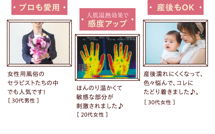 ●プロも愛用／女性用風俗のセラピストたちの中でも人気です！［ 30代男性 ］●人肌温熱効果で感度アップ／ほんのり温かくて敏感な部分が刺激されました♪［ 20代女性 ］●産後もOK／産後濡れにくくなって、色々悩んで、コレにたどり着きました♪。［ 30代女性 ］