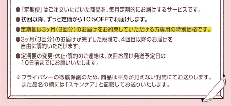 ●定期便は注文いただいた商品を、毎月定期的にお届けするサービスです。●初回は約55％OFF、2回目以降も10％OFFでお届けします。●定期便の変更・休止・解約のご連絡は、次回お届け・発送予定日の10日前までにお願いいたします。　【プライバシーの徹底保護】無地の封筒にてお届けします。宛名の品名には「スキンケア」と記載してありますので外から中身が知られることはありません。