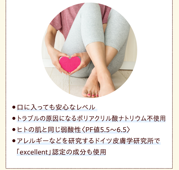 ●口に入っても安心なレベル●トラブルの原因になるポリアクリル酸ナトリウム不使用●ヒトの肌と同じ弱酸性〈PF値5.5～6.5〉●アレルギーなどを研究するドイツ皮膚学研究所で「excellent」認定の成分も使用