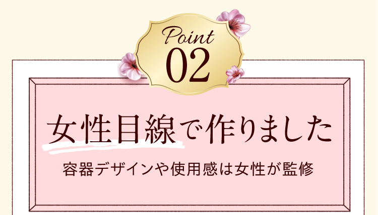 Point02　女性目線で作りました　容器デザインや使用感は女性が監修