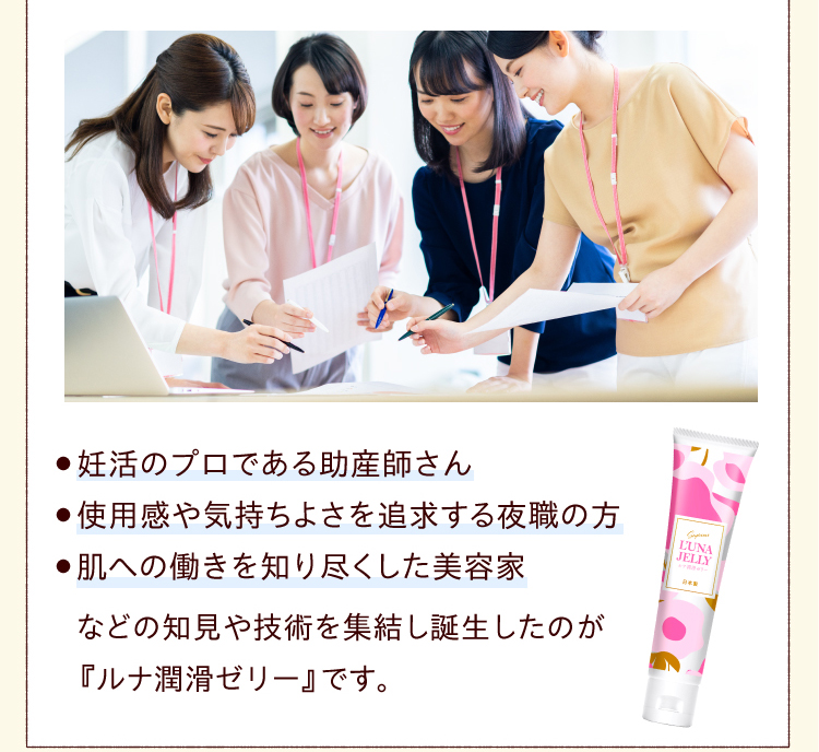 ● 妊活 のプロである助産師さん●使用感や気持ちよさを追求する夜職の方●肌への働きを知り尽くした美容家　などの知見や技術を集結し誕生したのが『ルナ 潤滑ゼリー 』です。