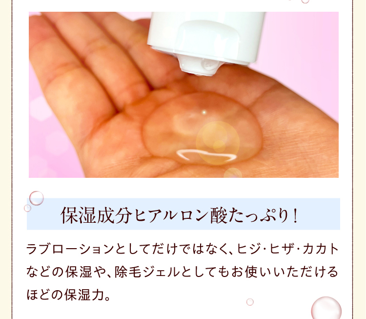 保湿成分ヒアルロン酸たっぷり！　ラブローション としてだけではなく、ヒジ・ヒザ・カカトなどの保湿や、除毛ジェルとしてもお使いいただけるほどの保湿力。