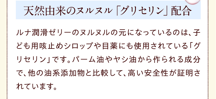 天然由来のヌルヌル「グリセリン」配合　ルナ 潤滑ゼリー のヌルヌルの元になっているのは、子ども用咳止めシロップや目薬にも使用されている「グリセリン」です。パーム油やヤシ油から作られる成分で、他の油系添加物と比較して、高い安全性が証明されています。