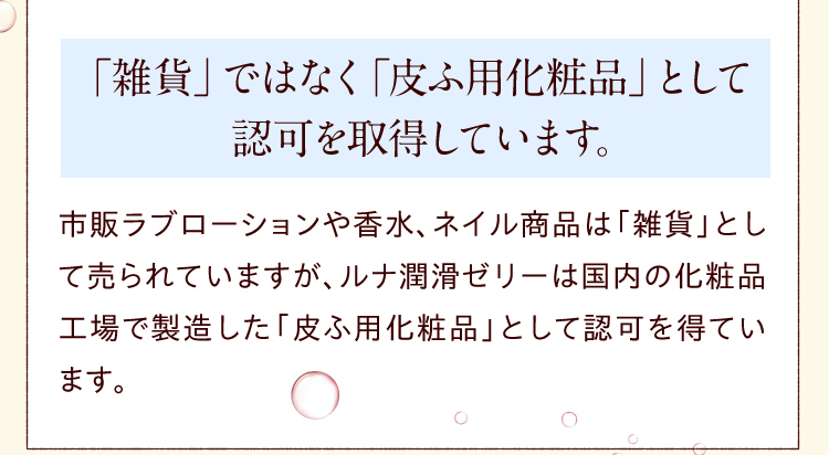 「雑貨」ではなく「皮ふ用化粧品」として認可を取得しています。　市販 ラブローション や香水、ネイル商品は「雑貨」として売られていますが、ルナ 潤滑ゼリー は国内の化粧品工場で製造した「皮ふ用化粧品」として認可を得ています。