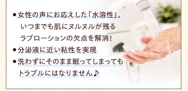 ●女性の声にお応えした「水溶性」。いつまでも肌にヌルヌルが残る ラブローション の欠点を解消！●分泌液に近い粘性を実現●洗わずにそのまま眠ってしまってもトラブルにはなりません♪