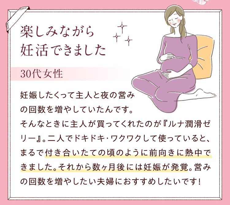 楽しみながら妊活できました／30代女性　妊娠したくって主人と夜の営みの回数を増やしていたんです。そんなときに主人が買ってくれたのが『ルナ 潤滑ゼリー 』。二人でドキドキ・ワクワクして使っていると、まるで付き合いたての頃のように前向きに熱中できました。それから数ヶ月後には妊娠が発覚。営みの回数を増やしたい夫婦におすすめしたいです！