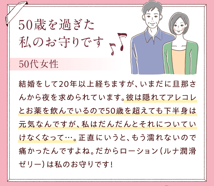 50歳を過ぎた私のお守りです／50代女性　結婚をして20年以上経ちますが、いまだに旦那さんから夜を求められています。彼は隠れてアレコレとお薬を飲んでいるので50歳を超えても下半身は元気なんですが、私はだんだんとそれについていけなくなって…。正直にいうと、もう濡れないので痛かったんですよね。だからローション（ルナ 潤滑ゼリー ）は私のお守りです！