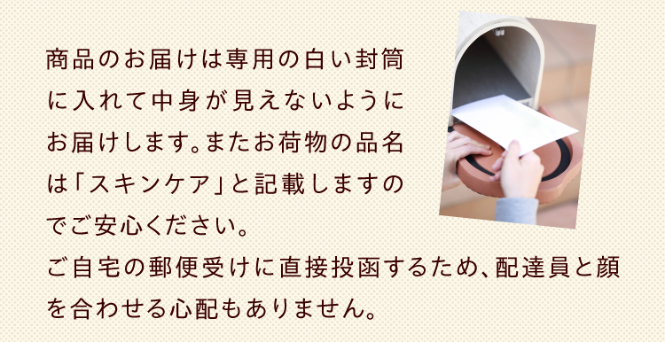 商品のお届けは専用の白い封筒に入れて中身が見えないようにお届けします。またお荷物の品名は「スキンケア」と記載しますのでご安心ください。ご自宅の郵便受けに直接投函するため、配達員と顔を合わせる心配もありません。
