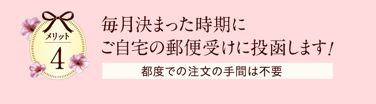 メリット4　毎月決まった時期にご自宅の郵便受けに投函します！　都度での注文の手間は不要　