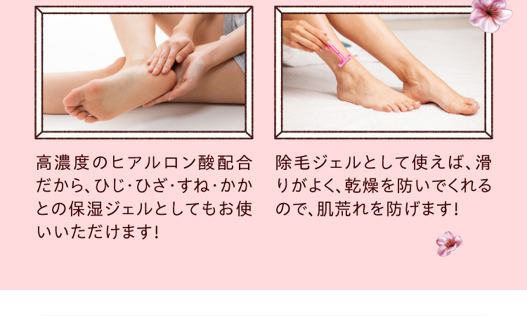 ●高濃度のヒアルロン酸配合だから、ひじ・ひざ・すね・かかとの保湿ジェルとしてもお使いいただけます！●除毛ジェルとして使えば、滑りがよく、乾燥を防いでくれるので、肌荒れを防げます！