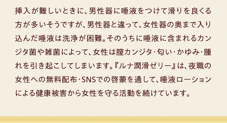 挿入が難しいときに、男性器に唾液をつけて滑りを良くる方が多いそうですが、男性器と違って、女性器の奥まで入り込んだ唾液は洗浄が困難。そのうちに唾液に含まれるカンジタ菌や雑菌によって、女性は膣カンジタ・匂い・かゆみ・腫れを引き起こしてしまいます。『ルナ 潤滑ゼリー 』は、夜職の女性への無料配布・SNSでの啓蒙を通して、唾液ローション による健康被害から女性を守る活動を続けています。