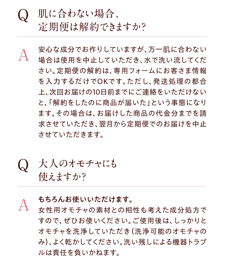 ●【Q】肌に合わない場合、定期便は解約できますか？　【A】安心な成分でお作りしていますが、万一肌に合わない場合は使用を中止していただき、水で洗い流してください。定期便の解約は、専用フォームにお客さま情報を入力するだけでOKです。ただし、発送処理の都合上、次回お届けの10日前までにご連絡をいただけないと、「解約をしたのに商品が届いた」という事態になります。その場合は、お届けした商品の代金分までを請求させていただき、翌月から定期便でのお届けを中止させていただきます。　●【Q】 大人のオモチャ にも使えますか？　【A】もちろんお使いいただけます。女性用オモチャの素材との相性も考えた成分処方ですので、ぜひお使いください。ご使用後は、しっかりとオモチャを洗浄していただき（洗浄可能のオモチャのみ）、よく乾かしてください。洗い残しによる機器トラブルは責任を負いかねます。