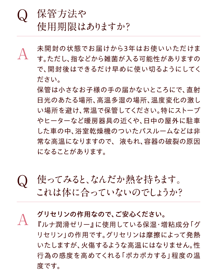 ●【Q】保管方法や使用期限はありますか？　【A】未開封の状態でお届けから３年はお使いいただけます。ただし、指などから雑菌が入る可能性がありますので、開封後はできるだけ早めに使い切るようにしてください。保管は小さなお子様の手の届かないところにで、直射日光のあたる場所、高温多湿の場所、温度変化の激しい場所を避け、常温で保管してください。特にストーブやヒーターなど暖房器具の近くや、日中の屋外に駐車した車の中、浴室乾燥機のついたバスルームなどは非常な高温になりますので、 液もれ、容器の破裂の原因になることがあります。　●【Q】使ってみると、なんだか熱を持ちます。これは体に合っていないのでしょうか？　【A】グリセリンの作用なので、ご安心ください。『ルナ　潤滑ゼリー　』に使用している保湿・増粘成分「グリセリン」の作用です。グリセリンは摩擦によって発熱いたしますが、火傷するような高温にはなりません。性行為の感度を高めてくれる「ポカポカする」程度の温度です。