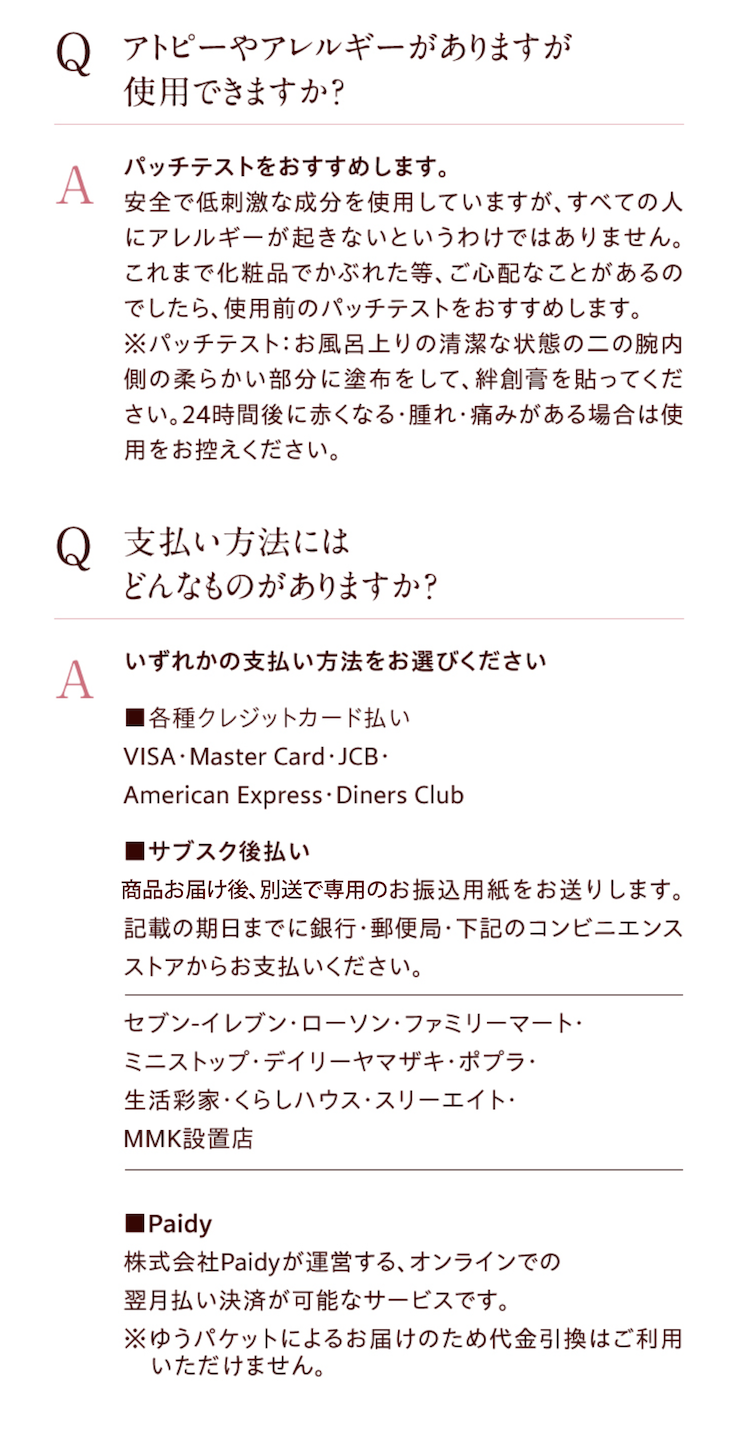 ●【Q】アトピーやアレルギーがありますが使用できますか？　【A】パッチテストをおすすめします。安全で低刺激な成分を使用していますが、すべての人にアレルギーが起きないというわけではありません。これまで化粧品でかぶれた等、ご心配なことがあるのでしたら、使用前のパッチテストをおすすめします。※パッチテスト：お風呂上りの清潔な状態の二の腕内側の柔らかい部分に塗布をして、絆創膏を貼ってください。24時間後に赤くなる・腫れ・痛みがある場合は使用をお控えください。　●【Q】払い方法にはどんなものがありますか？　【A】いずれかの支払い方法をお選びください　■各種クレジットカード払い／VISA・Master Card・JCB・American Express・Diners Club　■サブスク後払い／お届けした商品に同梱でお振込用紙をお送りします。記載の期日までに銀行・郵便局・コンビニエンスストア（セブン-イレブン・ローソン・ファミリーマート・ミニストップ・デイリーヤマザキ・ポプラ・生活彩家・くらしハウス・スリーエイト・ＭＭＫ設置店）からお支払いください。　■Paidy／株式会社Paidyが運営する、オンラインでの翌月払い決済が可能なサービスです。※ゆうパケットによるお届けのため代金引換はご利用いただけません。